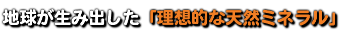 地球が生み出した「理想的な天然ミネラル」