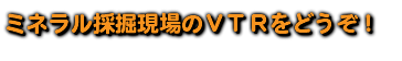 ミネラル採掘現場のＶＴＲをどうぞ！