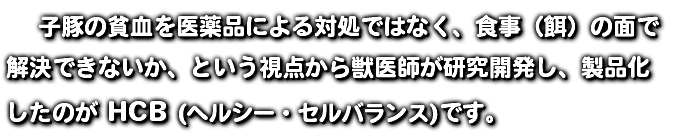  子豚の貧血を医薬品による対処ではなく、食事（餌）の面で 解決できないか、という視点から獣医師が研究開発し、製品化 したのが HCB (ヘルシー・セルバランス)です。