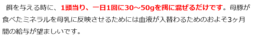  餌を与える時に、1頭当り、一日1回に30～50gを餌に混ぜるだけです。母豚が食べたミネラルを母乳に反映させるためには血液が入替わるためのおよそ3ヶ月間の給与が望ましいです。