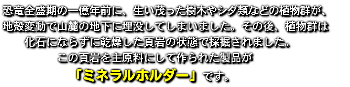 恐竜全盛期の一億年前に、生い茂った樹木やシダ類などの植物群が、 地殻変動で山麓の地下に埋没してしまいました。その後、植物群は 化石にならずに乾燥した頁岩の状態で採掘されました。 この頁岩を主原料にして作られた製品が 「ミネラルホルダー」です。　