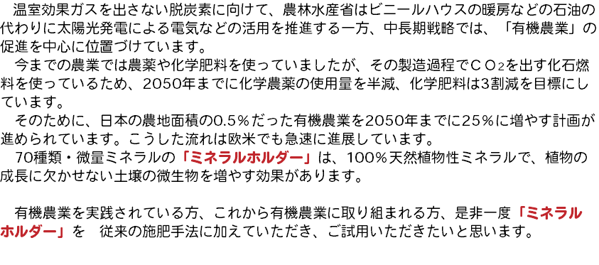 　温室効果ガスを出さない脱炭素に向けて、農林水産省はビニールハウスの暖房などの石油の代わりに太陽光発電による電気などの活用を推進する一方、中長期戦略では、「有機農業」の促進を中心に位置づけています。 今までの農業では農薬や化学肥料を使っていましたが、その製造過程でＣＯ2を出す化石燃料を使っているため、2050年までに化学農薬の使用量を半減、化学肥料は3割減を目標にしています。 そのために、日本の農地面積の0.5％だった有機農業を2050年までに25％に増やす計画が進められています。こうした流れは欧米でも急速に進展しています。 70種類・微量ミネラルの「ミネラルホルダー」は、100％天然植物性ミネラルで、植物の成長に欠かせない土壌の微生物を増やす効果があります。 有機農業を実践されている方、これから有機農業に取り組まれる方、是非一度「ミネラル ホルダー」を　従来の施肥手法に加えていただき、ご試用いただきたいと思います。 