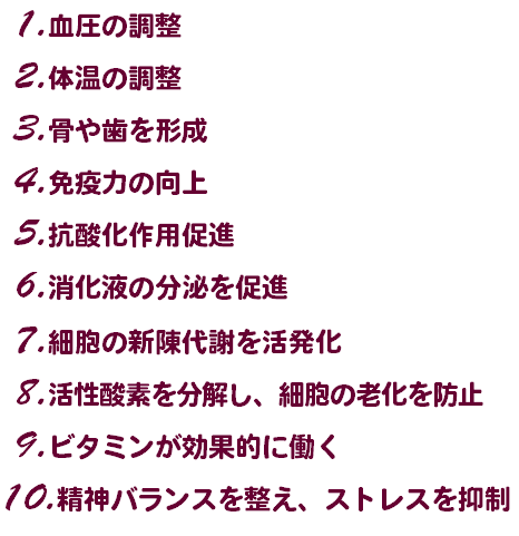  1.血圧の調整 2.体温の調整 3.骨や歯を形成 4.免疫力の向上 5.抗酸化作用促進 6.消化液の分泌を促進 7.細胞の新陳代謝を活発化 8.活性酸素を分解し、細胞の老化を防止 9.ビタミンが効果的に働く 10.精神バランスを整え、ストレスを抑制