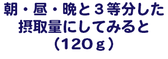 朝・昼・晩と３等分した 摂取量にしてみると （120ｇ）