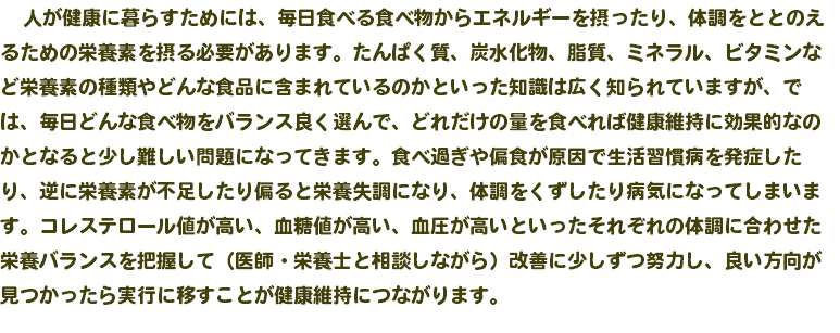  人が健康に暮らすためには、毎日食べる食べ物からエネルギーを摂ったり、体調をととのえるための栄養素を摂る必要があります。たんぱく質、炭水化物、脂質、ミネラル、ビタミンなど栄養素の種類やどんな食品に含まれているのかといった知識は広く知られていますが、では、毎日どんな食べ物をバランス良く選んで、どれだけの量を食べれば健康維持に効果的なのかとなると少し難しい問題になってきます。食べ過ぎや偏食が原因で生活習慣病を発症したり、逆に栄養素が不足したり偏ると栄養失調になり、体調をくずしたり病気になってしまいます。コレステロール値が高い、血糖値が高い、血圧が高いといったそれぞれの体調に合わせた栄養バランスを把握して（医師・栄養士と相談しながら）改善に少しずつ努力し、良い方向が見つかったら実行に移すことが健康維持につながります。