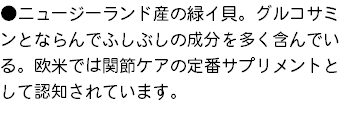 ●ニュージーランド産の緑イ貝。グルコサミンとならんでふしぶしの成分を多く含んでいる。欧米では関節ケアの定番サプリメントとして認知されています。