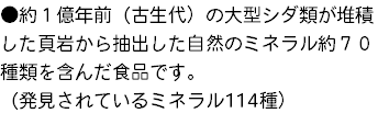 ●約１億年前（古生代）の大型シダ類が堆積した頁岩から抽出した自然のミネラル約７０種類を含んだ食品です。 （発見されているミネラル114種）