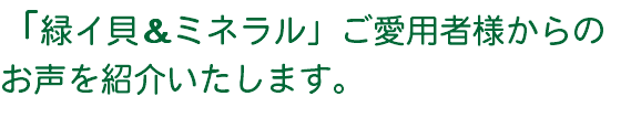 「緑イ貝＆ミネラル」ご愛用者様からの お声を紹介いたします。