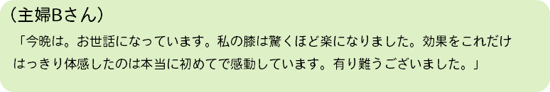 （主婦Bさん） 「今晩は。お世話になっています。私の膝は驚くほど楽になりました。効果をこれだけ はっきり体感したのは本当に初めてで感動しています。有り難うございました。」