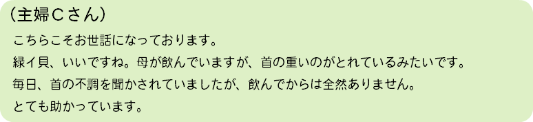 （主婦Ｃさん） こちらこそお世話になっております。 緑イ貝、いいですね。母が飲んでいますが、首の重いのがとれているみたいです。 毎日、首の不調を聞かされていましたが、飲んでからは全然ありません。 とても助かっています。