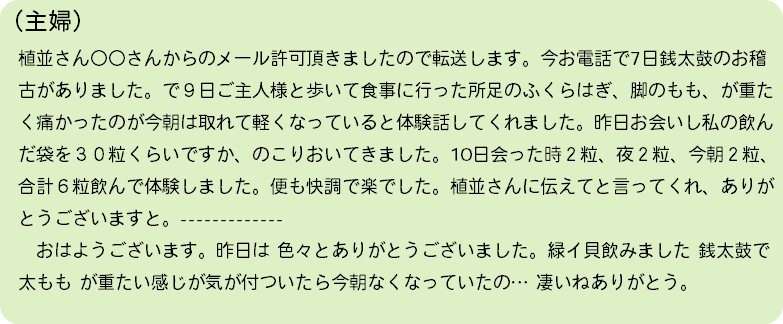 （主婦） 植並さん〇〇さんからのメール許可頂きましたので転送します。今お電話で7日銭太鼓のお稽 古がありました。で９日ご主人様と歩いて食事に行った所足のふくらはぎ、脚のもも、が重た く痛かったのが今朝は取れて軽くなっていると体験話してくれました。昨日お会いし私の飲ん だ袋を３０粒くらいですか、のこりおいてきました。10日会った時２粒、夜２粒、今朝２粒、 合計６粒飲んで体験しました。便も快調で楽でした。植並さんに伝えてと言ってくれ、ありが とうございますと。------------- おはようございます。昨日は 色々とありがとうございました。緑イ貝飲みました 銭太鼓で 太もも が重たい感じが気が付ついたら今朝なくなっていたの… 凄いねありがとう。 