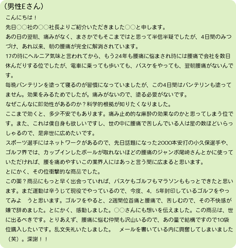 （男性Eさん） こんにちは！ 先日○○社の○○社長よりご紹介いただきました○○と申します。 あの日の翌朝、痛みがなく、まさかでもそこまではと思って半信半疑でしたが、4日間のみつ づけ、あれ以来、朝の腰痛が完全に解消されています。 17の時にヘルニア気味と言われてから、もう24年も腰痛に悩まされ時には腰痛で会社を数日 休んだりする位でしたが、電車に乗っても歩いても、バスケをやっても、翌朝腰痛がないんで す。 毎晩バンテリンを塗って寝るのが習慣になっていましたが、この4日間はバンテリンも塗って ません。効果をみるためでしたが。痛みがないので、塗る必要がないです。 なぜこんなに即効性があるのか？科学的根拠が知りたくなりました。 ここまで効くと、多少不安でもあります。痛み止め的な麻酔の効果なのかと思ってしまう位で す。また、これは僕自身も欲しいですし、世の中に腰痛で苦しんでいる人は星の数ほどいらっ しゃるので、是非世に広めたいです。 スポーツ選手にはネットワークがあるので、先日話題になった2000本安打の小久保選手や、 ゴルフ界では、カップインしたボールが取れないほどの腰痛のジャンボ尾崎さんとかに使って いただければ、腰を痛めやすいこの業界人にはあっと言う間に広まると思います。 とにかく、その位衝撃的な商品でした。 この薬？商品にもっと早く出会っていれば、バスケもゴルフもマラソンももっとできたと思い ます。まだ運動は辛うじて現役でやっているので、今度、4，5年封印しているゴルフをやっ てみよ　うと思います。ゴルフをやると、2週間位首痛と腰痛で、苦しむので、その不快感が 嫌で辞めました。とにかく、感動しました。○○さんにも想いを伝えました。この商品は、世 に出るべきです。とりあえず、腰痛に悩む仲間も沢山いるので、あの量で結構ですので10袋 位購入したいです。乱文失礼いたしました。　メールを書いている内に興奮してしまいました （笑）。深謝！！　