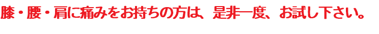 膝・腰・肩に痛みをお持ちの方は、是非一度、お試し下さい。