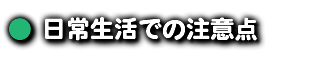 ● 日常生活での注意点