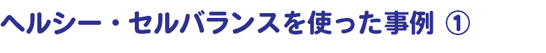 ヘルシー・セルバランスを使った事例 ①