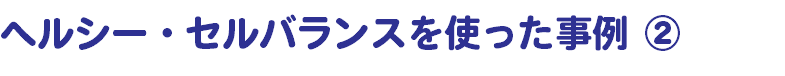 ヘルシー・セルバランスを使った事例 ②