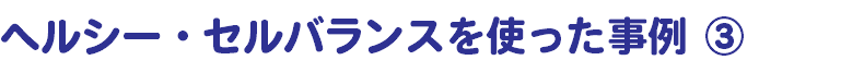 ヘルシー・セルバランスを使った事例 ③