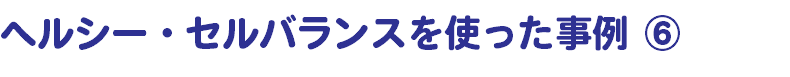 ヘルシー・セルバランスを使った事例 ⑥