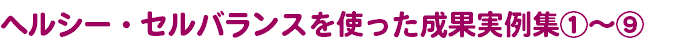 ヘルシー・セルバランスを使った成果実例集①～⑨